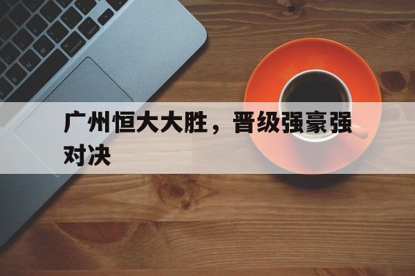 广州恒大大胜，晋级强豪强对决的简单介绍